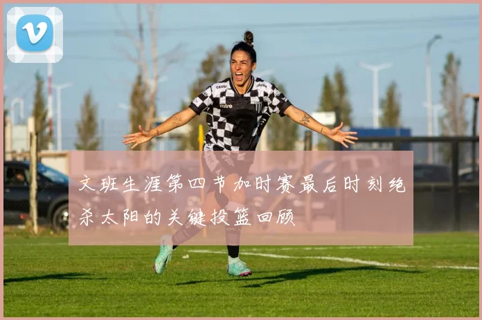 文班生涯第四节加时赛最后时刻绝杀太阳的关键投篮回顾
