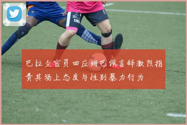 巴拉圭官员回应姆巴佩言辞激烈指责其场上态度与性别暴力行为