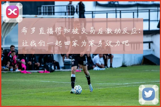 希罗直播得知被交易后激动反应：让我们一起回家为家乡效力吧